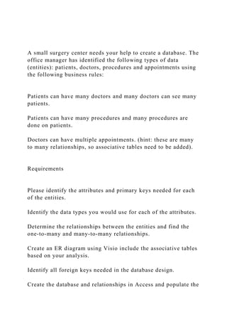 A small surgery center needs your help to create a database. The
office manager has identified the following types of data
(entities): patients, doctors, procedures and appointments using
the following business rules:
Patients can have many doctors and many doctors can see many
patients.
Patients can have many procedures and many procedures are
done on patients.
Doctors can have multiple appointments. (hint: these are many
to many relationships, so associative tables need to be added).
Requirements
Please identify the attributes and primary keys needed for each
of the entities.
Identify the data types you would use for each of the attributes.
Determine the relationships between the entities and find the
one-to-many and many-to-many relationships.
Create an ER diagram using Visio include the associative tables
based on your analysis.
Identify all foreign keys needed in the database design.
Create the database and relationships in Access and populate the
 