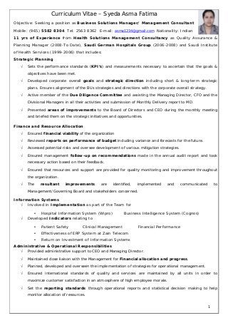 Curriculum Vitae – Syeda Asma Fatima
Objective: Seeking a position as Business Solutions Manager/ Management Consultant
Mobile: (965) 5582 8304 Tel: 2563 8362 E-mail: asma1234@gmail.com Nationality: Indian
11 yrs of Experience from Health Solutions Management Consultancy as Quality Assurance &
Planning Manager (2008-To Date), Saudi German Hospitals Group (2006-2008) and Saudi Institute
of Health Services (1999-2006) that includes:
Strategic Planning
 Sets the performance standards (KPI’s) and measurements necessary to ascertain that the goals &
objectives have been met.
 Developed corporate overall goals and strategic direction including short & long-term strategic
plans. Ensures alignment of the BUs strategies and directions with the corporate overall strategy.
 Active member of the Due Diligence Committee and assisting the Managing Director, CFO and the
Divisional Managers in all their activities and submission of Monthly Delivery report to MD.
 Presented areas of improvements to the Board of Directors and CEO during the monthly meeting
and briefed them on the strategic initiatives and opportunities.
Finance and Resource Allocation
 Ensured financial viability of the organization
 Reviewed reports on performance of budget including variance and forecasts for the future.
 Assessed potential risks and oversee development of various mitigation strategies.
 Ensured management follow-up on recommendations made in the annual audit report and took
necessary action based on their feedback.
 Ensured that resources and support are provided for quality monitoring and improvement throughout
the organization.
 The resultant improvements are identified, implemented and communicated to
Management/Governing Board and stakeholders concerned.
Information Systems
 Involved in Implementation as part of the Team for
• Hospital Information System (Wipro) Business Intelligence System (Cognos)
 Developed Indicators relating to
• Patient Safety Clinical Management Financial Performance
• Effectiveness of ERP System at Zain Telecom
• Return on Investment of Information Systems
Administrative & Operational Responsibilities
 Provided administrative support to CEO and Managing Director.
 Maintained close liaison with the Management for Financial allocation and progress.
 Planned, developed and overseen the implementation of strategies for operational management.
 Ensured international standards of quality and services are maintained by all units in order to
maximize customer satisfaction in an atmosphere of high employee morale.
 Set the reporting standards through operational reports and statistical decision making to help
monitor allocation of resources.
1
 