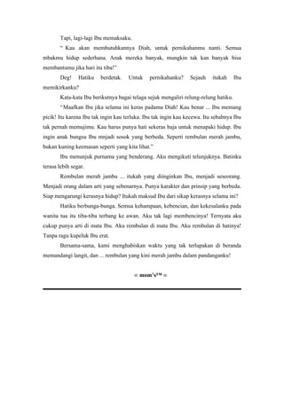 Tapi, lagi-lagi Ibu memaksaku.
       “ Kau akan membutuhkannya Diah, untuk pernikahanmu nanti. Semua
mbakmu hidup sederhana. Anak mereka banyak, mungkin tak kan banyak bisa
membantumu jika hari itu tiba!”
       Deg!     Hatiku   berdetak.   Untuk    pernikahanku?     Sejauh    itukah     Ibu
memikirkanku?
       Kata-kata Ibu berikutnya bagai telaga sejuk mengaliri relung-relung hatiku.
       “Maafkan Ibu jika selama ini keras padamu Diah! Kau benar ... Ibu memang
picik! Itu karena Ibu tak ingin kau terluka. Ibu tak ingin kau kecewa. Itu sebabnya Ibu
tak pernah memujimu. Kau harus punya hati sekeras baja untuk menapaki hidup. Ibu
ingin anak bungsu Ibu mnjadi sosok yang berbeda. Seperti rembulan merah jambu,
bukan kuning keemasan seperti yang kita lihat.”
       Ibu menunjuk purnama yang benderang. Aku mengikuti telunjuknya. Batinku
terasa lebih segar.
       Rembulan merah jambu ... itukah yang diinginkan Ibu, menjadi seseorang.
Menjadi orang dalam arti yang sebenarnya. Punya karakter dan prinsip yang berbeda.
Siap mengarungi kerasnya hidup? Itukah maksud Ibu dari sikap kerasnya selama ini?
       Hatiku berbunga-bunga. Semua kehampaan, kebencian, dan kekesalanku pada
wanita tua itu tiba-tiba terbang ke awan. Aku tak lagi membencinya! Ternyata aku
cukup punya arti di mata Ibu. Aku rembulan di mata Ibu. Aku rembulan di hatinya!
Tanpa ragu kupeluk Ibu erat.
       Bersama-sama, kami menghabiskan waktu yang tak terlupakan di beranda
memandangi langit, dan ... rembulan yang kini merah jambu dalam pandanganku!


                                        ∞ mom’s™ ∞
 