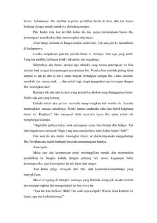 bicara. Seharusnya, Ibu melihat kegiatan pemilihan lurah di desa, dan tak hanya
berkutat dengan ternak-ternaknya di padang rumput.
       Pak Kades trak kan terpilih kalau dia tak punya kemampuan bicara Bu,
kemampuan meyakinkan dan menenangkan rakyatnya!
       Akan tetapi, kalimat itu hanya kutelan dalam hati. Tak satu pun ku muntahkan
di hadapannya.
       Caraku berpakaian pun tak pernah benar di matanya. Ada saja yang salah.
Yang tak rapilah, kelihatan kelaki-lakianlah, dan segalanya.
       Sebetulnya aku heran, kenapa tiga mbakku yang semua perempuan itu bisa
melalui hari dengan keterpasungan pemahaman Ibu. Mereka bisa sekolah, paling tidak
sampai es em pe dan es em a tanpa banyak bertengkar dengan Ibu. Lulus sekolah,
menikah dan punya anak … dan sekali lagi, tanpa mengalami pertentangan dengan
Ibu. Sedangkan aku?
       Rasanya tak ada satu hal pun yang pernah kulakukan yang dianggapnya benar.
Selalu saja ada yang kurang.
       Dahulu sekali aku pernah mencoba menyenangkan hati wanita itu. Kucoba
memasakkan sesuatu untukknya. Meski semua saudaraku tahu aku benci kegaiatan
daour itu. Hasilnya? Aku menyesal telah mencoba karea Ibu sama sekali tak
menghargai usahaku.
       “Beginilah jadinya kalau anak perempuan cuma bisa belajar dan belajar. Tak
tahu bagaimana memasak! Siapa yang mau menikahimu nanti kalau begini Diah?”
       Dan saat itu aku makin tersungkur dalam ketidakberdayaanku mengahadapi
Ibu. Perlahan aku malah berhenti berusaha menenangkan hatinya.
       Aku capek.
       Maka saat ada kesempatan pergi meninggalkan rumah, dan meneruskan
pendidikan ke bangku kuliah, dengan peluang bea siswa, kugempur habis
kemampuanku, agar kesempatan itu tak lepas dari tangan.
       Aku harus pergi, menjauh dari Ibu, dari komentar-komentarnya yang
menyakitkan.
       Masih terngiang di telingku suaranya yang bernada mengejek waktu melihat
aku mempersiapkan diri mengahadapi tes bea siswa itu.
       “Kau tak kan berhasil Diah! Tak usah capek-capek! Wanita akan kembali ke
dapur, apa pun kedudukannya!”
 