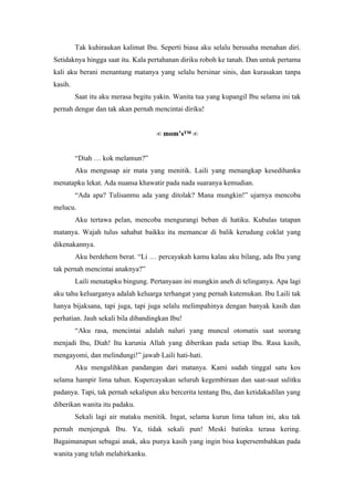 Tak kuhiraukan kalimat Ibu. Seperti biasa aku selalu berusaha menahan diri.
Setidaknya hingga saat itu. Kala pertahanan diriku roboh ke tanah. Dan untuk pertama
kali aku berani menantang matanya yang selalu bersinar sinis, dan kurasakan tanpa
kasih.
         Saat itu aku merasa begitu yakin. Wanita tua yang kupangil Ibu selama ini tak
pernah dengar dan tak akan pernah mencintai diriku!


                                    ∞ mom’s™ ∞


         “Diah … kok melamun?”
         Aku mengusap air mata yang menitik. Laili yang menangkap kesedihanku
menatapku lekat. Ada nuansa khawatir pada nada suaranya kemudian.
         “Ada apa? Tulisanmu ada yang ditolak? Mana mungkin!” ujarnya mencoba
melucu.
         Aku tertawa pelan, mencoba mengurangi beban di hatiku. Kubalas tatapan
matanya. Wajah tulus sahabat baikku itu memancar di balik kerudung coklat yang
dikenakannya.
         Aku berdehem berat. “Li … percayakah kamu kalau aku bilang, ada Ibu yang
tak pernah mencintai anaknya?”
         Laili menatapku bingung. Pertanyaan ini mungkin aneh di telinganya. Apa lagi
aku tahu keluarganya adalah keluarga terhangat yang pernah kutemukan. Ibu Laili tak
hanya bijaksana, tapi juga, tapi juga selalu melimpahinya dengan banyak kasih dan
perhatian. Jauh sekali bila dibandingkan Ibu!
         “Aku rasa, mencintai adalah naluri yang muncul otomatis saat seorang
menjadi Ibu, Diah! Itu karunia Allah yang diberikan pada setiap Ibu. Rasa kasih,
mengayomi, dan melindungi!” jawab Laili hati-hati.
         Aku mengalihkan pandangan dari matanya. Kami sudah tinggal satu kos
selama hampir lima tahun. Kupercayakan seluruh kegembiraan dan saat-saat sulitku
padanya. Tapi, tak pernah sekalipun aku bercerita tentang Ibu, dan ketidakadilan yang
diberikan wanita itu padaku.
         Sekali lagi air mataku menitik. Ingat, selama kurun lima tahun ini, aku tak
pernah menjenguk Ibu. Ya, tidak sekali pun! Meski batinku terasa kering.
Bagaimanapun sebagai anak, aku punya kasih yang ingin bisa kupersembahkan pada
wanita yang telah melahirkanku.
 