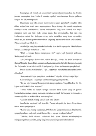 Sayangnya, tak pernah ada kesempatan bagiku untuk mewujudkan itu. Ibu tak
pernah menangkap sinar kasih di mataku, apalagi membalasnya dengan pelukan
hangat. Ibu tak pernah peduli!
       Bagaimana aku tidak mulai membencinya secara perlahan? Mungkin tidak
dalam artian kata benci yang sesungguhnya. Terus terang, aku mulai menghapus
namanya dalam kehidupanku. Dalam tahun-tahun yang telah kulalui aku hanya
mengirim surat dan foto pada semua kakak dan keponakanku. Tak satu pun
kualamatkan untuk Ibu. Kalaupun secara rutin kusisihkan uang honor menulisku
untuk Ibu, itu pun tak pernah kukirimkan langsung. Selalu lewat salah satu kakakku.
Paling sering lewat Mbak Sri.
       Aku belajar menyingkirkan kebutuhanku akan kasih sayang dan sikap keibuan
darinya. Aku belajar melupakan ... Ibu!
       “Diah ... kenapa kamu menanyakan itu?” suara Laili kembali terdengar.
Batinku makin kisruh.
       Apa pendapatnya kalau tahu, teman baiknya, selama ini telah melupakan
Ibunya? Padahal dalam Islam tertera jelas keutamaan untuk berbakti dan menghormati
Ibu. Selama ini aku selalu berdalih di hadapan-Nya dalam shalat-shalat yang kulalui.
       Bukan aku tak mencintainya. Tapi ... sepertinya itu kehendak Ibu sendiri untuk
dilupakan!
       “Ibuku sakit Li! Apa yang harus kulakukan?” tanyaku akhirnya tanpa daya.
       Laili tersenyum. Tangannya kembali menggenggam jemariku.
       “Itu aja kok, bingung! Barangkali dia kangen padamu. Tengoklah Ibu, Di! Eh,
kapan terakhir kali kalian bertemu?”
       Teman baikku itu seperti teringat saat-saat libur kuliah yang tak pernah
kumanfaatkan untuk pulang kampung, sebaliknya malah berkunjung ke tempatnya
atau menghabiskan waktu di kos, merentang hari.
       “Aku tak pernah pulang, Laili. Sudah lima tahun!”
       Jawabanku membuat Laili tersedak. Pantas saja gadis itu kaget. Lima tahun
bukan waktu yang singkat.
       “Kamu haru pulang secepatnya, Di! Biar aku yang memesankan tiket kereta.
Jangan lupa bawa oleh-oleh untuk Ibumu. Hm ... apa ya, kesukaan beliau?”
       Tiba-tiba Laili dilanda kesibukan luar biasa. Seakan membayangkan
mengunjungi Ibunya sendiri, yang tak pernah ditemuinya selama lima tahun!
 