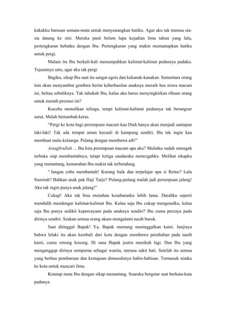 kakakku barusan semata-mata untuk menyenangkan hatiku. Agar aku tak merasa sia-
sia datang ke sini. Mereka pasti belum lupa kejadian lima tahun yang lalu,
pertengkaran hebatku dengan Ibu. Pertengkaran yang makin memantapkan hatiku
untuk pergi.
       Malam itu Ibu berkali-kali menumpahkan kalimat-kalimat pedasnya padaku.
Tujuannya satu, agar aku tak pergi
       Bagiku, sikap Ibu saat itu sangat egois dan kekanak-kanakan. Sementara orang
lain akan menyambut gembira berita keberhasilan anaknya meraih bea siswa macam
ini, beliau sebaliknya. Tak tahukah Ibu, kalau aku harus menyingkirkan ribuan orang
untuk meraih prestasi ini?
       Kucoba menulikan telinga, tetapi kalimat-kalimat pedasnya tak berangsur
surut. Malah bertambah keras.
       “Pergi ke kota bagi perempuan macam kau Diah hanya akan menjadi santapan
laki-laki! Tak ada tempat aman kecuali di kampung sendiri. Ibu tak ingin kau
membuat malu keluarga. Pulang dengan membawa aib!”
       Astagfirullah ... Ibu kira perempuan macam apa aku? Mulutku sudah setengah
terbuka siap membantahnya, tetapi ketiga saudaraku mencegahku. Melihat sikapku
yang menantang, kemarahan Ibu makin tak terbendung.
       “ Jangan coba membantah! Kurang baik dan terpelajar apa si Retno? Lalu
Sumirah? Bahkan anak pak Haji Tarjo? Pulang-pulang malah jadi perempuan jalang!
Aku tak ingin punya anak jalang!”
       Cukup! Aku tak bisa menahan kesabaranku lebih lama. Darahku seperti
mendidih mendengar kalimat-kalimat Ibu. Kalau saja Ibu cukup mengenalku, kalau
saja Ibu punya sedikit kepercayaan pada anaknya sendiri? Ibu cuma percaya pada
dirinya sendiri. Seakan semua orang akam mengalami nasib buruk.
       Saat ditinggal Bapak! Ya, Bapak memang meninggalkan kami. Janjinya
bahwa lelaki itu akan kembali dari kota dengan membawa perubahan pada nasib
kami, cuma omong kosong. Di sana Bapak justru menikah lagi. Dan Ibu yang
menganggap dirinya sempurna sebagai wanita, merasa sakit hati. Setelah itu semua
yang berbau pembaruan dan kemajuan dimusuhinya habis-habisan. Termasuk niatku
ke kota untuk mencari ilmu.
       Kutatap mata Ibu dengan sikap menantang. Suaraku bergetar saat berkata-kata
padanya.
 