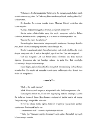“Seharusnya Ibu bangga padaku! Seharusnya Ibu menyemangati, bukan malah
terus-terusan mengejekku, Bu! Sekarang Diah tahu kenapa Bapak meninggalkan Ibu!’
kataku berani.
       Di depanku, Ibu mentap mataku tajam. Matanya diliputi kemarahan atas
kelancanganku.
       “Kenapa Bapak meninggalkan Ibumu? Ayo jawab, kenapa?!!!”
       Sia-sia usaha mbak-mbakku yang lain untuk mengerem mulutku. Dalam
kelarahan, kulontarkan luka yang mungkin akan melekat selamanya di hati Ibu.
       “Karena Ibu picik! Itu sebabnya!”
       Kubanting pintu kamarku dan mengurung diri semalaman. Menangis. Batinku
puas, telah kukatakan apa yang menurtku harus didengar Ibu.
       Besoknya, pagi-pagi sekali, hanya berpamitan pada mbak-mbakku, aku pergi,
dengan bongkahan luka di hatiku. Barangkali juga di hati Ibu. Tapi, aku tak peduli.
       Saat aku mengenal Laili dan teman-teman Muslimah lain. Baru kusesali
sikapku. Seharusnya aku tak bersikap sekasar itu pada Ibu. Tak membalas
kekasarannya dengan tindakan serupa.
       Meski begitu, penyesalanku tak bisa mengubah perasaan yang kadung hampa
terhadap Ibu. Aku masih tak menyukai wanita yang melahirkanku itu. Seperti juga
beliau tak menyukaiku.


                                       ∞ mom’s™ ∞


       “Diah ... Ibu sudah bangun.”
       Mbak Sri menyentuh tanganku. Mengembalikanku dari kenangan masa lalu.
       Kubuka pintu kamar Ibu. Suara derit engsel yang berkarat terdengar. Kulihat
Ibu terbaring lemah di dipan. Keperkasaanya selama ini, kulihat nyaris tak tersisa.
Tangan kurusnya mengajakku mendekat.
       Di bawah cahaya lampu teplok, kurayapi wajahnya yang penuih guratan-
guratan usia. Ibu tampak begitu tua.
       “Apa kabarmu Diah?” suaranya nyaris berupa bisikan.
       “ Baik, Bu.” Kusadari suaraku terdengar begitu datar. Barangkali mewakili
kehampaan perasaanku.
 