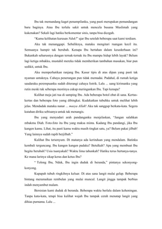 Ibu tak memandang kaget penampilanku, yang pasti merupakan pemandangan
baru baginya. Atau Ibu terlalu sakit untuk mencela busana Muslimah yang
kukenakan? Sekali lagi hatiku berkomentar sinis, tanpa bisa dicegah.
       “Kamu kelihatan kurusan Nduk!” ujar Ibu setelah beberapa saat kami terdiam.
       Aku tak menanggapi. Sebaliknya, mataku mengitari ruangan kecil itu.
Semuanya hampir tak berubah. Kenapa Ibu bertahan dalam kesederhaan ini?
Bukankah seharusnya dengan ternak-ternak itu Ibu mampu hidup lebih layak? Belum
lagi ketiga mbakku, mustahil mereka tidak memberikan tambahan masukan, biar pun
sedikit, untuk Ibu.
       Aku memperhatikan ranjang Ibu. Kasur tipis di atas dipan yang pasti tak
nyaman untuknya. Cahaya penerangan pun tidak memadai. Padahal, di rumah ketiga
saudaraku perempuanku sudah diterangi cahaya listrik. Lalu ... uang kirimanku yang
rutin meski tak seberapa mestinya cukup meringankan Ibu. Tapi kenapa?
       Kulihat meja jati tua di samping Ibu. Ada beberapa botol obat di sana. Kertas-
kertas dan beberapa foto yamg dibingkai. Kudekatkan tubuhku untuk melihat lebih
jelas. Mendadak mataku nanar ... masya Allah! Aku tak sanggup berkata-kata. Segera
kutahan diriku sebisanya untuk tak menangis.
       Ibu yang menyadari arah pandanganku menjelaskan, “Jangan salahkan
mbakmu Diah. Foto-foto itu Ibu yang maksa minta. Kadang Ibu pandangi, jika Ibu
kangen kamu. Lihat, itu pasti kamu waktu masih tingkat satu, ya? Belum pakai jilbab!
Yang lainnya sudah rapih berjilbab.”
       Kulihat Ibu tersenyum. Di matanya ada kerinduan yang mendalam. Batinku
kembali terguncang. Ibu kangen kangen padaku? Betulkah? Apa yang membuat Ibu
begitu berubah? Usia tuanyakah? Waktu lima tahunkah? Hatiku terus bertanya-tanya.
Ke mana larinya sikap keras dan ketus Ibu?
       “ Tolong Ibu, Nduk, Ibu ingin duduk di beranda,” pintanya sekonyong-
konyong.
       Kupapah tubuh ringkihnya keluar. Di atas sana langit mulai gelap. Beberapa
bintang meramaikan rembulan yang mulai muncul. Langit jingga tampak berbias
indah menyambut malam.
       Bersisian kami duduk di beranda. Beberapa waktu berlalu dalam keheningan.
Tanpa kata-kata, tetapi bisa kulihat wajah Ibu tampak cerah menatap langit yang
dihias purnama. Lalu ...
 