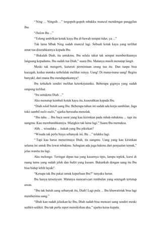 “ Ning ... Ningsih ...” tergopoh-gopoh mbakku muncul mendengar panggilan
Ibu.
        “Dalem Bu ...”
        “Tolong ambilkan kotak kayu Ibu di bawah tempat tidur, ya ...”
        Tak lama Mbak Ning sudah muncul lagi. Sebuah kotak kayu yang terlihat
amat tua diserahkannya kepada Ibu.
        “ Bukalah Diah, itu untukmu. Ibu selalu takut tak sempat memberikannya
langsung kepadamu. Ibu sudah tua Diah,” suara Ibu. Matanya masih menatap langit.
        Meski tak mengerti, kuturuti permintaan orang tua itu. Dan tanpa bisa
kucegah, kedua mataku terbelalak melihat isinya. Uang! Di mana-mana uang! Begitu
banyakl, dari mana Ibu mendapatkannya?
        Ibu terkekeh sendiri melihat keterkejutanku. Beberapa giginya yang sudah
ompong terlihat.
        “Itu untukmu Diah ...”
        Aku menutup kembali kotak kayu itu, kuserahkan kepada Ibu.
        “Diah ndak butuh uang Ibu. Beberapa tahun ini sudah ada kerja sambilan. Jaga
toko sambil nulis-nulis,” ujarku berusaha menolak.
        “Ibu tahu ... Ibu baca surat yang kau kirimkan pada mbak-mbakmu ... tapi itu
uangmu. Kau membutuhkannya. Mungkin tak lama lagi.” Suara Ibu memaksa.
        Ahh ... wisudaku ... itukah yang Ibu pikirkan?
        “Wisuda tak perlu biaya sebanyak ini, Bu ...” tolakku lagi.
        “ Tapi kau harus menerimaya Diah, itu uangmu. Uang yang kau kirimkan
selama ini untuk Ibu lewat mbakmu. Sebagian ada juga hakmu dari penjualan ternak,”
jelas wanita itu lagi.
        Aku melongo. Teringat dipan tua yang kasurnya tipis, lampu teplok, kursi di
ruang tamu yang sudah jelek dan bufet yang kusam. Bukankah dengan uang itu Ibu
bisa hidup lebih layak?
        “Kenapa tak Ibu pakai untuk keperluan Ibu?” tanyaku heran.
        Ibu hanya tersenyum. Matanya mencari-cari rembulan yang setengah tertutup
awan.
        “Ibu tak butuh uang sebanyak itu, Diah! Lagi pula ... Ibu khawatirtak bisa lagi
memberimu uang.”
        “Diah kan sudah jelaskan ke Ibu, Diah sudah bisa mencari uang sendiri meski
sedikit-sedikit. Ibu tak perlu repot memikirkan aku,” ujarku keras kepala.
 