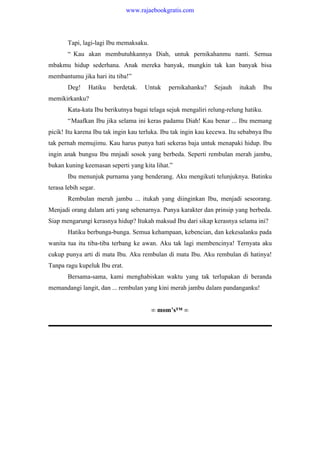 Tapi, lagi-lagi Ibu memaksaku.
“ Kau akan membutuhkannya Diah, untuk pernikahanmu nanti. Semua
mbakmu hidup sederhana. Anak mereka banyak, mungkin tak kan banyak bisa
membantumu jika hari itu tiba!”
Deg! Hatiku berdetak. Untuk pernikahanku? Sejauh itukah Ibu
memikirkanku?
Kata-kata Ibu berikutnya bagai telaga sejuk mengaliri relung-relung hatiku.
“Maafkan Ibu jika selama ini keras padamu Diah! Kau benar ... Ibu memang
picik! Itu karena Ibu tak ingin kau terluka. Ibu tak ingin kau kecewa. Itu sebabnya Ibu
tak pernah memujimu. Kau harus punya hati sekeras baja untuk menapaki hidup. Ibu
ingin anak bungsu Ibu mnjadi sosok yang berbeda. Seperti rembulan merah jambu,
bukan kuning keemasan seperti yang kita lihat.”
Ibu menunjuk purnama yang benderang. Aku mengikuti telunjuknya. Batinku
terasa lebih segar.
Rembulan merah jambu ... itukah yang diinginkan Ibu, menjadi seseorang.
Menjadi orang dalam arti yang sebenarnya. Punya karakter dan prinsip yang berbeda.
Siap mengarungi kerasnya hidup? Itukah maksud Ibu dari sikap kerasnya selama ini?
Hatiku berbunga-bunga. Semua kehampaan, kebencian, dan kekesalanku pada
wanita tua itu tiba-tiba terbang ke awan. Aku tak lagi membencinya! Ternyata aku
cukup punya arti di mata Ibu. Aku rembulan di mata Ibu. Aku rembulan di hatinya!
Tanpa ragu kupeluk Ibu erat.
Bersama-sama, kami menghabiskan waktu yang tak terlupakan di beranda
memandangi langit, dan ... rembulan yang kini merah jambu dalam pandanganku!
∞ mom’s™ ∞
www.rajaebookgratis.com
 