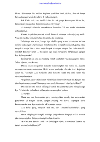 bicara. Seharusnya, Ibu melihat kegiatan pemilihan lurah di desa, dan tak hanya
berkutat dengan ternak-ternaknya di padang rumput.
Pak Kades trak kan terpilih kalau dia tak punya kemampuan bicara Bu,
kemampuan meyakinkan dan menenangkan rakyatnya!
Akan tetapi, kalimat itu hanya kutelan dalam hati. Tak satu pun ku muntahkan
di hadapannya.
Caraku berpakaian pun tak pernah benar di matanya. Ada saja yang salah.
Yang tak rapilah, kelihatan kelaki-lakianlah, dan segalanya.
Sebetulnya aku heran, kenapa tiga mbakku yang semua perempuan itu bisa
melalui hari dengan keterpasungan pemahaman Ibu. Mereka bisa sekolah, paling tidak
sampai es em pe dan es em a tanpa banyak bertengkar dengan Ibu. Lulus sekolah,
menikah dan punya anak … dan sekali lagi, tanpa mengalami pertentangan dengan
Ibu. Sedangkan aku?
Rasanya tak ada satu hal pun yang pernah kulakukan yang dianggapnya benar.
Selalu saja ada yang kurang.
Dahulu sekali aku pernah mencoba menyenangkan hati wanita itu. Kucoba
memasakkan sesuatu untukknya. Meski semua saudaraku tahu aku benci kegaiatan
daour itu. Hasilnya? Aku menyesal telah mencoba karea Ibu sama sekali tak
menghargai usahaku.
“Beginilah jadinya kalau anak perempuan cuma bisa belajar dan belajar. Tak
tahu bagaimana memasak! Siapa yang mau menikahimu nanti kalau begini Diah?”
Dan saat itu aku makin tersungkur dalam ketidakberdayaanku mengahadapi
Ibu. Perlahan aku malah berhenti berusaha menenangkan hatinya.
Aku capek.
Maka saat ada kesempatan pergi meninggalkan rumah, dan meneruskan
pendidikan ke bangku kuliah, dengan peluang bea siswa, kugempur habis
kemampuanku, agar kesempatan itu tak lepas dari tangan.
Aku harus pergi, menjauh dari Ibu, dari komentar-komentarnya yang
menyakitkan.
Masih terngiang di telingku suaranya yang bernada mengejek waktu melihat
aku mempersiapkan diri mengahadapi tes bea siswa itu.
“Kau tak kan berhasil Diah! Tak usah capek-capek! Wanita akan kembali ke
dapur, apa pun kedudukannya!”
www.rajaebookgratis.com
 