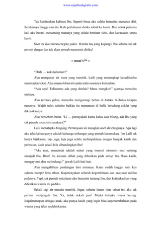 Tak kuhiraukan kalimat Ibu. Seperti biasa aku selalu berusaha menahan diri.
Setidaknya hingga saat itu. Kala pertahanan diriku roboh ke tanah. Dan untuk pertama
kali aku berani menantang matanya yang selalu bersinar sinis, dan kurasakan tanpa
kasih.
Saat itu aku merasa begitu yakin. Wanita tua yang kupangil Ibu selama ini tak
pernah dengar dan tak akan pernah mencintai diriku!
∞ mom’s™ ∞
“Diah … kok melamun?”
Aku mengusap air mata yang menitik. Laili yang menangkap kesedihanku
menatapku lekat. Ada nuansa khawatir pada nada suaranya kemudian.
“Ada apa? Tulisanmu ada yang ditolak? Mana mungkin!” ujarnya mencoba
melucu.
Aku tertawa pelan, mencoba mengurangi beban di hatiku. Kubalas tatapan
matanya. Wajah tulus sahabat baikku itu memancar di balik kerudung coklat yang
dikenakannya.
Aku berdehem berat. “Li … percayakah kamu kalau aku bilang, ada Ibu yang
tak pernah mencintai anaknya?”
Laili menatapku bingung. Pertanyaan ini mungkin aneh di telinganya. Apa lagi
aku tahu keluarganya adalah keluarga terhangat yang pernah kutemukan. Ibu Laili tak
hanya bijaksana, tapi juga, tapi juga selalu melimpahinya dengan banyak kasih dan
perhatian. Jauh sekali bila dibandingkan Ibu!
“Aku rasa, mencintai adalah naluri yang muncul otomatis saat seorang
menjadi Ibu, Diah! Itu karunia Allah yang diberikan pada setiap Ibu. Rasa kasih,
mengayomi, dan melindungi!” jawab Laili hati-hati.
Aku mengalihkan pandangan dari matanya. Kami sudah tinggal satu kos
selama hampir lima tahun. Kupercayakan seluruh kegembiraan dan saat-saat sulitku
padanya. Tapi, tak pernah sekalipun aku bercerita tentang Ibu, dan ketidakadilan yang
diberikan wanita itu padaku.
Sekali lagi air mataku menitik. Ingat, selama kurun lima tahun ini, aku tak
pernah menjenguk Ibu. Ya, tidak sekali pun! Meski batinku terasa kering.
Bagaimanapun sebagai anak, aku punya kasih yang ingin bisa kupersembahkan pada
wanita yang telah melahirkanku.
www.rajaebookgratis.com
 