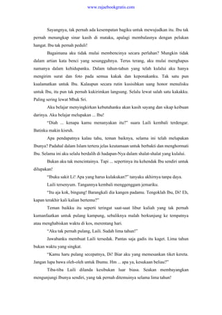Sayangnya, tak pernah ada kesempatan bagiku untuk mewujudkan itu. Ibu tak
pernah menangkap sinar kasih di mataku, apalagi membalasnya dengan pelukan
hangat. Ibu tak pernah peduli!
Bagaimana aku tidak mulai membencinya secara perlahan? Mungkin tidak
dalam artian kata benci yang sesungguhnya. Terus terang, aku mulai menghapus
namanya dalam kehidupanku. Dalam tahun-tahun yang telah kulalui aku hanya
mengirim surat dan foto pada semua kakak dan keponakanku. Tak satu pun
kualamatkan untuk Ibu. Kalaupun secara rutin kusisihkan uang honor menulisku
untuk Ibu, itu pun tak pernah kukirimkan langsung. Selalu lewat salah satu kakakku.
Paling sering lewat Mbak Sri.
Aku belajar menyingkirkan kebutuhanku akan kasih sayang dan sikap keibuan
darinya. Aku belajar melupakan ... Ibu!
“Diah ... kenapa kamu menanyakan itu?” suara Laili kembali terdengar.
Batinku makin kisruh.
Apa pendapatnya kalau tahu, teman baiknya, selama ini telah melupakan
Ibunya? Padahal dalam Islam tertera jelas keutamaan untuk berbakti dan menghormati
Ibu. Selama ini aku selalu berdalih di hadapan-Nya dalam shalat-shalat yang kulalui.
Bukan aku tak mencintainya. Tapi ... sepertinya itu kehendak Ibu sendiri untuk
dilupakan!
“Ibuku sakit Li! Apa yang harus kulakukan?” tanyaku akhirnya tanpa daya.
Laili tersenyum. Tangannya kembali menggenggam jemariku.
“Itu aja kok, bingung! Barangkali dia kangen padamu. Tengoklah Ibu, Di! Eh,
kapan terakhir kali kalian bertemu?”
Teman baikku itu seperti teringat saat-saat libur kuliah yang tak pernah
kumanfaatkan untuk pulang kampung, sebaliknya malah berkunjung ke tempatnya
atau menghabiskan waktu di kos, merentang hari.
“Aku tak pernah pulang, Laili. Sudah lima tahun!”
Jawabanku membuat Laili tersedak. Pantas saja gadis itu kaget. Lima tahun
bukan waktu yang singkat.
“Kamu haru pulang secepatnya, Di! Biar aku yang memesankan tiket kereta.
Jangan lupa bawa oleh-oleh untuk Ibumu. Hm ... apa ya, kesukaan beliau?”
Tiba-tiba Laili dilanda kesibukan luar biasa. Seakan membayangkan
mengunjungi Ibunya sendiri, yang tak pernah ditemuinya selama lima tahun!
www.rajaebookgratis.com
 