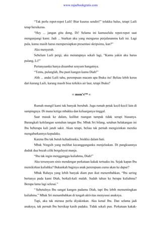 “Tak perlu repot-repot Laili! Biar kuurus sendiri!” tolakku halus, tetapi Laili
tetap bersikeras.
“Hey ... jangan gitu dong, Di! Selama ini kamuselalu repot-repot saat
mengunjungi kami. Jadi ... biarkan aku yang mengurus perjalananmu kali ini. Lagi
pula, kamu masih harus mempersiapkan presentasi skripsimu, kan?”
Aku menyerah.
Sebelum Laili pergi, aku menatapnya sekali lagi, “Kamu yakin aku harus
pulang, Li?”
Pertanyaanku hanya disambut senyum hangatnya.
“Tentu, pulanglah, Ibu pasti kangen kamu Diah!”
Ahh ... andai Laili tahu, perempuan macam apa Ibuku itu! Beliau lebih keras
dari karang Laili, karang masih bisa terkikis air laut, tetapi Ibuku?
∞ mom’s™ ∞
Rumah mungil kami tak banyak berubah. Juga rumah petak kecil-kecil lain di
sampingnya. Di mana ketiga mbakku dan keluarganya tinggal.
Saat masuk ke dalam, kulihat ruangan tampak tidak serapi biasanya.
Barangkali kehilangan sentuhan tangan Ibu. Mbak Sri bilang, setahun belakangan ini
Ibu beberapa kali jatuh sakit. Akan tetapi, beliau tak pernah mengizinkan mereka
mengabarkannya kepadaku.
Karena Ibu tak butuh kehadiranku, bisikku dalam hati.
Mbak Ningsih yang melihat kecanggunganku menjelaskan. Di pangkuannya
duduk dua bocah cilik bergelayut manja.
“Ibu tak ingin mengganggu kuliahmu, Diah!”
Aku tersenyum sinis mendengar perkataan kakak tertuaku itu. Sejak kapan Ibu
memikirkan kuliahku? Bukankah baginya anak perempuan cuma akan ke dapur?
Mbak Rahayu yang lebih banyak diam pun ikut menembahkan, “Ibu sering
bertanya pada kami Diah, berkali-kali malah. Sudah tahun ke berapa kuliahmu?
Berapa lama lagi selesai.”
“ Sebetulnya Ibu sangat kangen padamu Diah, tapi Ibu lebih mementingkan
kuliahmu.” Mbak Sri menambahkan di tengah aktivitas menyusui anaknya.
Tapi, aku tak merasa perlu diyakinkan. Aku kenal Ibu. Dan selama jadi
anaknya, tak pernah Ibu bersikap kasih padaku. Tidak sekali pun. Perkataan kakak-
www.rajaebookgratis.com
 