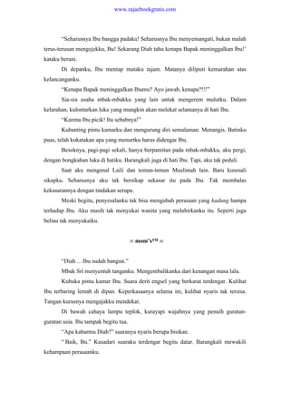 “Seharusnya Ibu bangga padaku! Seharusnya Ibu menyemangati, bukan malah
terus-terusan mengejekku, Bu! Sekarang Diah tahu kenapa Bapak meninggalkan Ibu!’
kataku berani.
Di depanku, Ibu mentap mataku tajam. Matanya diliputi kemarahan atas
kelancanganku.
“Kenapa Bapak meninggalkan Ibumu? Ayo jawab, kenapa?!!!”
Sia-sia usaha mbak-mbakku yang lain untuk mengerem mulutku. Dalam
kelarahan, kulontarkan luka yang mungkin akan melekat selamanya di hati Ibu.
“Karena Ibu picik! Itu sebabnya!”
Kubanting pintu kamarku dan mengurung diri semalaman. Menangis. Batinku
puas, telah kukatakan apa yang menurtku harus didengar Ibu.
Besoknya, pagi-pagi sekali, hanya berpamitan pada mbak-mbakku, aku pergi,
dengan bongkahan luka di hatiku. Barangkali juga di hati Ibu. Tapi, aku tak peduli.
Saat aku mengenal Laili dan teman-teman Muslimah lain. Baru kusesali
sikapku. Seharusnya aku tak bersikap sekasar itu pada Ibu. Tak membalas
kekasarannya dengan tindakan serupa.
Meski begitu, penyesalanku tak bisa mengubah perasaan yang kadung hampa
terhadap Ibu. Aku masih tak menyukai wanita yang melahirkanku itu. Seperti juga
beliau tak menyukaiku.
∞ mom’s™ ∞
“Diah ... Ibu sudah bangun.”
Mbak Sri menyentuh tanganku. Mengembalikanku dari kenangan masa lalu.
Kubuka pintu kamar Ibu. Suara derit engsel yang berkarat terdengar. Kulihat
Ibu terbaring lemah di dipan. Keperkasaanya selama ini, kulihat nyaris tak tersisa.
Tangan kurusnya mengajakku mendekat.
Di bawah cahaya lampu teplok, kurayapi wajahnya yang penuih guratan-
guratan usia. Ibu tampak begitu tua.
“Apa kabarmu Diah?” suaranya nyaris berupa bisikan.
“ Baik, Bu.” Kusadari suaraku terdengar begitu datar. Barangkali mewakili
kehampaan perasaanku.
www.rajaebookgratis.com
 