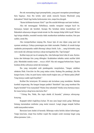 Ibu tak memandang kaget penampilanku, yang pasti merupakan pemandangan
baru baginya. Atau Ibu terlalu sakit untuk mencela busana Muslimah yang
kukenakan? Sekali lagi hatiku berkomentar sinis, tanpa bisa dicegah.
“Kamu kelihatan kurusan Nduk!” ujar Ibu setelah beberapa saat kami terdiam.
Aku tak menanggapi. Sebaliknya, mataku mengitari ruangan kecil itu.
Semuanya hampir tak berubah. Kenapa Ibu bertahan dalam kesederhaan ini?
Bukankah seharusnya dengan ternak-ternak itu Ibu mampu hidup lebih layak? Belum
lagi ketiga mbakku, mustahil mereka tidak memberikan tambahan masukan, biar pun
sedikit, untuk Ibu.
Aku memperhatikan ranjang Ibu. Kasur tipis di atas dipan yang pasti tak
nyaman untuknya. Cahaya penerangan pun tidak memadai. Padahal, di rumah ketiga
saudaraku perempuanku sudah diterangi cahaya listrik. Lalu ... uang kirimanku yang
rutin meski tak seberapa mestinya cukup meringankan Ibu. Tapi kenapa?
Kulihat meja jati tua di samping Ibu. Ada beberapa botol obat di sana. Kertas-
kertas dan beberapa foto yamg dibingkai. Kudekatkan tubuhku untuk melihat lebih
jelas. Mendadak mataku nanar ... masya Allah! Aku tak sanggup berkata-kata. Segera
kutahan diriku sebisanya untuk tak menangis.
Ibu yang menyadari arah pandanganku menjelaskan, “Jangan salahkan
mbakmu Diah. Foto-foto itu Ibu yang maksa minta. Kadang Ibu pandangi, jika Ibu
kangen kamu. Lihat, itu pasti kamu waktu masih tingkat satu, ya? Belum pakai jilbab!
Yang lainnya sudah rapih berjilbab.”
Kulihat Ibu tersenyum. Di matanya ada kerinduan yang mendalam. Batinku
kembali terguncang. Ibu kangen kangen padaku? Betulkah? Apa yang membuat Ibu
begitu berubah? Usia tuanyakah? Waktu lima tahunkah? Hatiku terus bertanya-tanya.
Ke mana larinya sikap keras dan ketus Ibu?
“ Tolong Ibu, Nduk, Ibu ingin duduk di beranda,” pintanya sekonyong-
konyong.
Kupapah tubuh ringkihnya keluar. Di atas sana langit mulai gelap. Beberapa
bintang meramaikan rembulan yang mulai muncul. Langit jingga tampak berbias
indah menyambut malam.
Bersisian kami duduk di beranda. Beberapa waktu berlalu dalam keheningan.
Tanpa kata-kata, tetapi bisa kulihat wajah Ibu tampak cerah menatap langit yang
dihias purnama. Lalu ...
www.rajaebookgratis.com
 