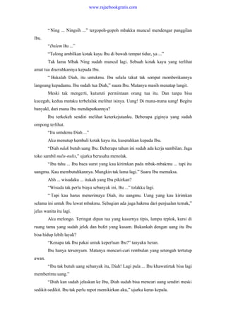 “Ning ... Ningsih ...” tergopoh-gopoh mbakku muncul mendengar panggilan
Ibu.
“Dalem Bu ...”
“Tolong ambilkan kotak kayu Ibu di bawah tempat tidur, ya ...”
Tak lama Mbak Ning sudah muncul lagi. Sebuah kotak kayu yang terlihat
amat tua diserahkannya kepada Ibu.
“ Bukalah Diah, itu untukmu. Ibu selalu takut tak sempat memberikannya
langsung kepadamu. Ibu sudah tua Diah,” suara Ibu. Matanya masih menatap langit.
Meski tak mengerti, kuturuti permintaan orang tua itu. Dan tanpa bisa
kucegah, kedua mataku terbelalak melihat isinya. Uang! Di mana-mana uang! Begitu
banyakl, dari mana Ibu mendapatkannya?
Ibu terkekeh sendiri melihat keterkejutanku. Beberapa giginya yang sudah
ompong terlihat.
“Itu untukmu Diah ...”
Aku menutup kembali kotak kayu itu, kuserahkan kepada Ibu.
“Diah ndak butuh uang Ibu. Beberapa tahun ini sudah ada kerja sambilan. Jaga
toko sambil nulis-nulis,” ujarku berusaha menolak.
“Ibu tahu ... Ibu baca surat yang kau kirimkan pada mbak-mbakmu ... tapi itu
uangmu. Kau membutuhkannya. Mungkin tak lama lagi.” Suara Ibu memaksa.
Ahh ... wisudaku ... itukah yang Ibu pikirkan?
“Wisuda tak perlu biaya sebanyak ini, Bu ...” tolakku lagi.
“ Tapi kau harus menerimaya Diah, itu uangmu. Uang yang kau kirimkan
selama ini untuk Ibu lewat mbakmu. Sebagian ada juga hakmu dari penjualan ternak,”
jelas wanita itu lagi.
Aku melongo. Teringat dipan tua yang kasurnya tipis, lampu teplok, kursi di
ruang tamu yang sudah jelek dan bufet yang kusam. Bukankah dengan uang itu Ibu
bisa hidup lebih layak?
“Kenapa tak Ibu pakai untuk keperluan Ibu?” tanyaku heran.
Ibu hanya tersenyum. Matanya mencari-cari rembulan yang setengah tertutup
awan.
“Ibu tak butuh uang sebanyak itu, Diah! Lagi pula ... Ibu khawatirtak bisa lagi
memberimu uang.”
“Diah kan sudah jelaskan ke Ibu, Diah sudah bisa mencari uang sendiri meski
sedikit-sedikit. Ibu tak perlu repot memikirkan aku,” ujarku keras kepala.
www.rajaebookgratis.com
 