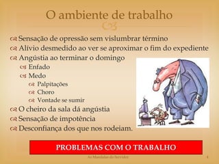 O ambiente de trabalho
                                 
 Sensação de opressão sem vislumbrar término
 Alívio desmedido ao ver se aproximar o fim do expediente
 Angústia ao terminar o domingo
   Enfado
   Medo
      Palpitações
      Choro
      Vontade se sumir
 O cheiro da sala dá angústia
 Sensação de impotência
 Desconfiança dos que nos rodeiam.

             PROBLEMAS COM O TRABALHO
                          As Mandalas do Servidor        4
 