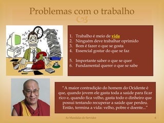 Problemas com o trabalho
                 
            1.   Trabalho é meio de vida
            2.   Ninguém deve trabalhar oprimido
            3.   Bom é fazer o que se gosta
            4.   Essencial gostar do que se faz

            5. Importante saber o que se quer
            6. Fundamental querer o que se sabe




        “A maior contradição do homem do Ocidente é
      que, quando jovem ele gasta toda a saúde para ficar
      rico e, quando fica velho, gasta todo o dinheiro que
         possui tentando recuperar a saúde que perdeu.
         Então, termina a vida: velho, pobre e doente...”

         As Mandalas do Servidor                             6
 