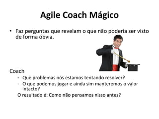 Agile Coach Mágico
• Faz perguntas que revelam o que não poderia ser visto
de forma óbvia.
Coach
- Que problemas nós estamos tentando resolver?
- O que podemos jogar e ainda sim manteremos o valor
intacto?
O resultado é: Como não pensamos nisso antes?
 