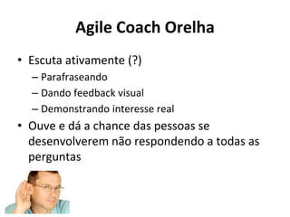 Agile Coach Orelha
• Escuta ativamente (?)
– Parafraseando
– Dando feedback visual
– Demonstrando interesse real
• Ouve e dá a chance das pessoas se
desenvolverem não respondendo a todas as
perguntas
 