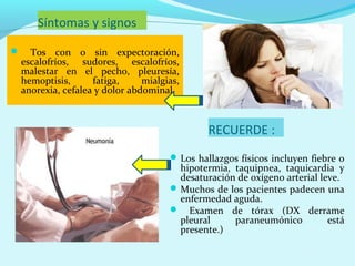 Síntomas y signos
     Tos con o sin expectoración,
    escalofríos, sudores, escalofríos,
    malestar en el pecho, pleuresía,
    hemoptisis,      fatiga,     mialgias,
    anorexia, cefalea y dolor abdominal.



                                                RECUERDE :
                                        Los hallazgos físicos incluyen fiebre o
                                         hipotermia, taquipnea, taquicardia y
                                         desaturación de oxígeno arterial leve.
                                        Muchos de los pacientes padecen una
                                         enfermedad aguda.
                                        Examen de tórax (DX derrame
                                         pleural     paraneumónico          está
                                         presente.)
 