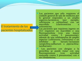  Los pacientes que sólo requieren el
                            cuidado general de sala de medicina por
                            lo general responden a un amplio
                            espectro-lactámicos       (por   ejemplo,
                            ceftriaxona o cefotaxima) con un
                            macrólido         (claritromicina       o
El tratamiento de los       azitromicina.
                            Los pacientes que requieren ingreso en
pacientes hospitalizados    UCI requieren un macrólido o una
                            fluoroquinolona (con una mayor
                            actividad contra S pneumoniae),
                            además de una cefalosporina de amplio
                            espectro (ceftriaxona, cefotaxima) o un
                            inhibidor     de      -lactam/-lactamase
                            (ampicilina-sulbactam o piperacilina-
                            tazobactam).
                            Los pacientes con alergias a la
                            penicilina se puede tratar con una
                            fluoroquinolona        (con     actividad
                            mejorada contra S pneumoniae) con o
                            sin clindamicina.
 