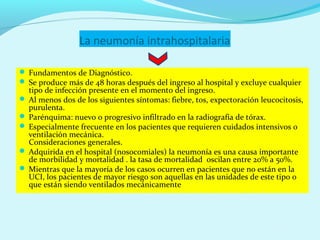 La neumonía intrahospitalaria

 Fundamentos de Diagnóstico.
 Se produce más de 48 horas después del ingreso al hospital y excluye cualquier
  tipo de infección presente en el momento del ingreso.
 Al menos dos de los siguientes síntomas: fiebre, tos, expectoración leucocitosis,
  purulenta.
 Parénquima: nuevo o progresivo infiltrado en la radiografía de tórax.
 Especialmente frecuente en los pacientes que requieren cuidados intensivos o
  ventilación mecánica.
  Consideraciones generales.
 Adquirida en el hospital (nosocomiales) la neumonía es una causa importante
  de morbilidad y mortalidad . la tasa de mortalidad oscilan entre 20% a 50%.
 Mientras que la mayoría de los casos ocurren en pacientes que no están en la
  UCI, los pacientes de mayor riesgo son aquellas en las unidades de este tipo o
  que están siendo ventilados mecánicamente
 