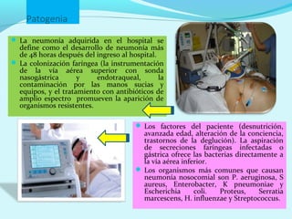 Patogenia
 La neumonía adquirida en el hospital se
  define como el desarrollo de neumonía más
  de 48 horas después del ingreso al hospital.
 La colonización faríngea (la instrumentación
  de la vía aérea superior con sonda
  nasogástrica       y    endotraqueal,        la
  contaminación por las manos sucias y
  equipos, y el tratamiento con antibióticos de
  amplio espectro promueven la aparición de
  organismos resistentes.

                                        Los factores del paciente (desnutrición,
                                         avanzada edad, alteración de la conciencia,
                                         trastornos de la deglución). La aspiración
                                         de secreciones faríngeas infectadas o
                                         gástrica ofrece las bacterias directamente a
                                         la vía aérea inferior.
                                        Los organismos más comunes que causan
                                         neumonía nosocomial son P. aeruginosa, S
                                         aureus, Enterobacter, K pneumoniae y
                                         Escherichia      coli.   Proteus,    Serratia
                                         marcescens, H. influenzae y Streptococcus.
 
