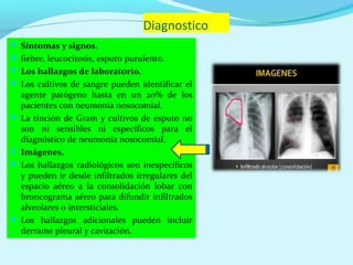 Diagnostico
 Síntomas y signos.
 fiebre, leucocitosis, esputo purulento.
 Los hallazgos de laboratorio.
 Los cultivos de sangre pueden identificar el
  agente patógeno hasta en un 20% de los
  pacientes con neumonía nosocomial.
 La tinción de Gram y cultivos de esputo no
  son ni sensibles ni específicos para el
  diagnóstico de neumonía nosocomial.
 Imágenes.
 Los hallazgos radiológicos son inespecíficos
  y pueden ir desde infiltrados irregulares del
  espacio aéreo a la consolidación lobar con
  broncograma aéreo para difundir infiltrados
  alveolares o intersticiales.
 Los hallazgos adicionales pueden incluir
  derrame pleural y cavitación.
 