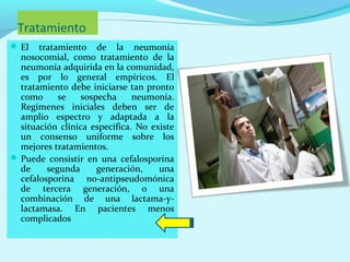 Tratamiento
 El   tratamiento de la neumonía
  nosocomial, como tratamiento de la
  neumonía adquirida en la comunidad,
  es por lo general empíricos. El
  tratamiento debe iniciarse tan pronto
  como      se    sospecha     neumonía.
  Regímenes iniciales deben ser de
  amplio espectro y adaptada a la
  situación clínica específica. No existe
  un consenso uniforme sobre los
  mejores tratamientos.
 Puede consistir en una cefalosporina
  de     segunda      generación,    una
  cefalosporina no-antipseudomónica
  de tercera generación, o una
  combinación de una lactama-y-
  lactamasa. En pacientes menos
  complicados
 