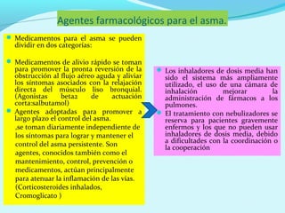 Agentes farmacológicos para el asma.
 Medicamentos para el asma se pueden
  dividir en dos categorías:

 Medicamentos de alivio rápido se toman
  para promover la pronta reversión de la       Los inhaladores de dosis media han
  obstrucción al flujo aéreo aguda y aliviar     sido el sistema más ampliamente
  los síntomas asociados con la relajación       utilizado, el uso de una cámara de
  directa del músculo liso bronquial.            inhalación         mejorar        la
  (Agonistas      beta2     de     actuación     administración de fármacos a los
  corta:salbutamol)                              pulmones.
 Agentes adoptadas para promover a             El tratamiento con nebulizadores se
  largo plazo el control del asma.               reserva para pacientes gravemente
  ,se toman diariamente independiente de         enfermos y los que no pueden usar
  los síntomas para lograr y mantener el         inhaladores de dosis media, debido
  control del asma persistente. Son              a dificultades con la coordinación o
                                                 la cooperación
  agentes, conocidos también como el
  mantenimiento, control, prevención o
  medicamentos, actúan principalmente
  para atenuar la inflamación de las vías.
  (Corticosteroides inhalados,
  Cromoglicato )
 