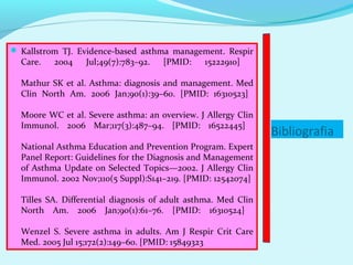  Kallstrom TJ. Evidence-based asthma management. Respir
  Care.   2004    Jul;49(7):783–92.   [PMID:    15222910]

  Mathur SK et al. Asthma: diagnosis and management. Med
  Clin North Am. 2006 Jan;90(1):39–60. [PMID: 16310523]

  Moore WC et al. Severe asthma: an overview. J Allergy Clin
  Immunol. 2006 Mar;117(3):487–94. [PMID: 16522445]
                                                                Bibliografia
  National Asthma Education and Prevention Program. Expert
  Panel Report: Guidelines for the Diagnosis and Management
  of Asthma Update on Selected Topics—2002. J Allergy Clin
  Immunol. 2002 Nov;110(5 Suppl):S141–219. [PMID: 12542074]

  Tilles SA. Differential diagnosis of adult asthma. Med Clin
  North Am. 2006 Jan;90(1):61–76. [PMID: 16310524]

  Wenzel S. Severe asthma in adults. Am J Respir Crit Care
  Med. 2005 Jul 15;172(2):149–60. [PMID: 15849323
 