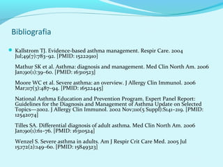 Bibliografia

 Kallstrom TJ. Evidence-based asthma management. Respir Care. 2004
  Jul;49(7):783–92. [PMID: 15222910]
  Mathur SK et al. Asthma: diagnosis and management. Med Clin North Am. 2006
  Jan;90(1):39–60. [PMID: 16310523]
  Moore WC et al. Severe asthma: an overview. J Allergy Clin Immunol. 2006
  Mar;117(3):487–94. [PMID: 16522445]
  National Asthma Education and Prevention Program. Expert Panel Report:
  Guidelines for the Diagnosis and Management of Asthma Update on Selected
  Topics—2002. J Allergy Clin Immunol. 2002 Nov;110(5 Suppl):S141–219. [PMID:
  12542074]
  Tilles SA. Differential diagnosis of adult asthma. Med Clin North Am. 2006
  Jan;90(1):61–76. [PMID: 16310524]
  Wenzel S. Severe asthma in adults. Am J Respir Crit Care Med. 2005 Jul
  15;172(2):149–60. [PMID: 15849323]
 