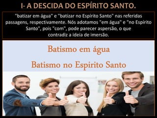 "batizar em água" e "batizar no Espírito Santo" nas referidas
passagens, respectivamente. Nós adotamos "em água" e "no Espírito
Santo", pois "com", pode parecer aspersão, o que
contradiz a ideia de imersão.
 