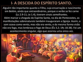 Alguém tão importante quanto o Filho, cuja encarnação e nascimento
em Belém, ainda que extraordinários, porque o verbo se fez carne
(Lc 2.9-11; Jo 1.4), tiveram sinais semelhantes.
Além marcar a chegada do Espírito Santo, no dia de Pentecostes, as
manifestações sobrenaturais também inauguraram a (Igreja. Assim, o
som soava como vento, mas não era vento, e da mesma forma visão
não era fogo, mas lembrava o fogo de Deus (Êx 3.2; 1Rs 18.38). Foi um
acontecimento singular, algo que ocorreu uma única vez.
 