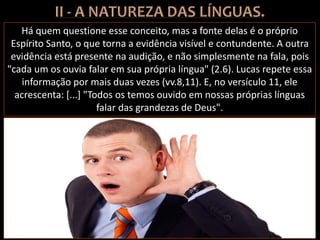 Há quem questione esse conceito, mas a fonte delas é o próprio
Espírito Santo, o que torna a evidência visível e contundente. A outra
evidência está presente na audição, e não simplesmente na fala, pois
"cada um os ouvia falar em sua própria língua" (2.6). Lucas repete essa
informação por mais duas vezes (vv.8,11). E, no versículo 11, ele
acrescenta: [...] "Todos os temos ouvido em nossas próprias línguas
falar das grandezas de Deus".
 