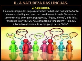 2. A glossolalia.
É a manifestação das línguas estranhas no batismo no Espírito Santo
bem como das línguas como um dos dons espirituais. Trata-se um
termo técnico de origem grega glossa, "língua, idioma", e de lalia,
"modo de falar" (Mt 26.73), conjugado à "linguagem" (Jo 8.43),
substantivo derivado do verbo grego lalein, "falar".
 