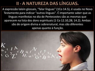A expressão lalein glossais, "falar línguas" (1Co 14.5), é usada no Novo
Testamento para indicar "outras línguas". É importante saber que as
línguas manifestas no dia de Pentecostes são as mesmas que
aparecem na lista dos dons espirituais (1 Co 12.10,28; 14.2). Ambas
são de origem divina e sobrenatural, mas são diferentes
apenas quanto à função.
 