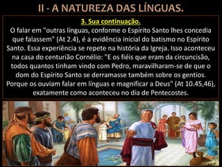 3. Sua continuação.
O falar em "outras línguas, conforme o Espírito Santo lhes concedia
que falassem" (At 2.4), é a evidência inicial do batismo no Espírito
Santo. Essa experiência se repete na história da Igreja. Isso aconteceu
na casa do centurião Cornélio: "E os fiéis que eram da circuncisão,
todos quantos tinham vindo com Pedro, maravilharam-se de que o
dom do Espírito Santo se derramasse também sobre os gentios.
Porque os ouviam falar em línguas e magnificar a Deus" (At 10.45,46),
exatamente como aconteceu no dia de Pentecostes.
 