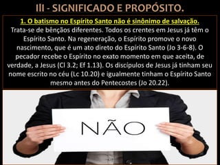 1. O batismo no Espírito Santo não é sinônimo de salvação.
Trata-se de bênçãos diferentes. Todos os crentes em Jesus já têm o
Espírito Santo. Na regeneração, o Espírito promove o novo
nascimento, que é um ato direto do Espírito Santo (Jo 3-6-8). O
pecador recebe o Espírito no exato momento em que aceita, de
verdade, a Jesus (Cl 3.2; Ef 1.13). Os discípulos de Jesus já tinham seu
nome escrito no céu (Lc 10.20) e igualmente tinham o Espírito Santo
mesmo antes do Pentecostes (Jo 20.22).
 