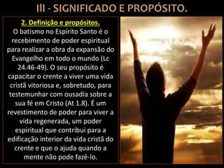 2. Definição e propósitos.
O batismo no Espírito Santo é o
recebimento de poder espiritual
para realizar a obra da expansão do
Evangelho em todo o mundo (Lc
24.46-49). O seu propósito é
capacitar o crente a viver uma vida
cristã vitoriosa e, sobretudo, para
testemunhar com ousadia sobre a
sua fé em Cristo (At 1.8). É um
revestimento de poder para viver a
vida regenerada, um poder
espiritual que contribui para a
edificação interior da vida cristã do
crente e que o ajuda quando a
mente não pode fazê-lo.
 