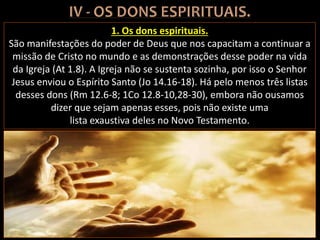 1. Os dons espirituais.
São manifestações do poder de Deus que nos capacitam a continuar a
missão de Cristo no mundo e as demonstrações desse poder na vida
da Igreja (At 1.8). A Igreja não se sustenta sozinha, por isso o Senhor
Jesus enviou o Espírito Santo (Jo 14.16-18). Há pelo menos três listas
desses dons (Rm 12.6-8; 1Co 12.8-10,28-30), embora não ousamos
dizer que sejam apenas esses, pois não existe uma
lista exaustiva deles no Novo Testamento.
 