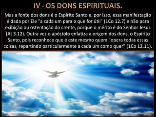 Mas a fonte dos dons é o Espírito Santo e, por isso, essa manifestação
é dada por Ele "a cada um para o que for útil" (1Co 12.7) e não para
exibição ou ostentação do crente, porque o mérito é do Senhor Jesus
(At 3.12). Outra vez o apóstolo enfatiza a origem dos dons, o Espírito
Santo, pois reconhece que é este mesmo quem "opera todas essas
coisas, repartindo particularmente a cada um como quer" (1Co 12.11).
 