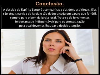 A descida do Espírito Santo é acompanhada dos dons espirituais. Eles
são atuais na vida da Igreja e são dados a cada um para o que for útil,
sempre para o bem da igreja local. Trata-se de ferramentas
importantes e indispensáveis para os crentes, razão
pela qual devemos lhes dar a devida atenção.
 