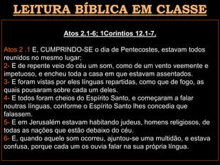 Atos 2.1-6; 1Coríntios 12.1-7.
Atos 2 .1 E, CUMPRINDO-SE o dia de Pentecostes, estavam todos
reunidos no mesmo lugar;
2- E de repente veio do céu um som, como de um vento veemente e
impetuoso, e encheu toda a casa em que estavam assentados.
3- E foram vistas por eles línguas repartidas, como que de fogo, as
quais pousaram sobre cada um deles.
4- E todos foram cheios do Espírito Santo, e começaram a falar
noutras línguas, conforme o Espírito Santo lhes concedia que
falassem.
5- E em Jerusalém estavam habitando judeus, homens religiosos, de
todas as nações que estão debaixo do céu.
6- E, quando aquele som ocorreu, ajuntou-se uma multidão, e estava
confusa, porque cada um os ouvia falar na sua própria língua.
 