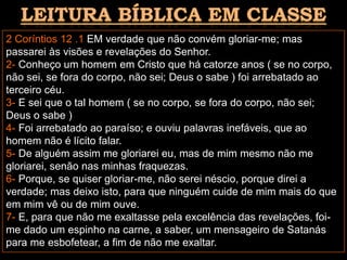 2 Coríntios 12 .1 EM verdade que não convém gloriar-me; mas
passarei às visões e revelações do Senhor.
2- Conheço um homem em Cristo que há catorze anos ( se no corpo,
não sei, se fora do corpo, não sei; Deus o sabe ) foi arrebatado ao
terceiro céu.
3- E sei que o tal homem ( se no corpo, se fora do corpo, não sei;
Deus o sabe )
4- Foi arrebatado ao paraíso; e ouviu palavras inefáveis, que ao
homem não é lícito falar.
5- De alguém assim me gloriarei eu, mas de mim mesmo não me
gloriarei, senão nas minhas fraquezas.
6- Porque, se quiser gloriar-me, não serei néscio, porque direi a
verdade; mas deixo isto, para que ninguém cuide de mim mais do que
em mim vê ou de mim ouve.
7- E, para que não me exaltasse pela excelência das revelações, foi-
me dado um espinho na carne, a saber, um mensageiro de Satanás
para me esbofetear, a fim de não me exaltar.
 