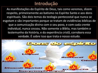 As manifestações do Espírito de Deus, tais como veremos, dizem
respeito, primeiramente ao batismo no Espírito Santo e aos dons
espirituais. São dois temas da teologia pentecostal que nunca se
esgotam e são importantes porque se tratam de evidências bíblicas de
que a comunicação divina com o seu povo, e com cada crente
individual, nunca cessou. Não somente a Bíblia, mas também o
testemunho da história, e da experiência cristã, corrobora essa
verdade. É sobre isso que trata o nosso estudo.
 