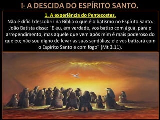 1. A experiência do Pentecostes.
Não é difícil descobrir na Bíblia o que é o batismo no Espírito Santo.
João Batista disse: "E eu, em verdade, vos batizo com água, para o
arrependimento; mas aquele que vem após mim é mais poderoso do
que eu; não sou digno de levar as suas sandálias; ele vos batizará com
o Espírito Santo e com fogo" (Mt 3.11).
 