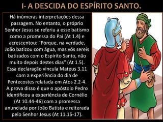 Há inúmeras interpretações dessa
passagem. No entanto, o próprio
Senhor Jesus se referiu a esse batismo
como a promessa do Pai (At 1.4) e
acrescentou: "Porque, na verdade,
João batizou com água, mas vós sereis
batizados com o Espírito Santo, não
muito depois destes dias" (At 1.5).
Essa declaração vincula Mateus 3.11
com a experiência do dia de
Pentecostes relatada em Atos 2.2-4.
A prova disso é que o apóstolo Pedro
identificou a experiência de Cornélio
(At 10.44-46) com a promessa
anunciada por João Batista e reiterada
pelo Senhor Jesus (At 11.15-17).
 