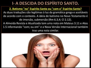 2. Batismo "no" Espírito Santo ou "com o" Espírito Santo?
As duas traduções são legítimas à luz da gramática grega e aceitáveis
de acordo com o contexto. A ideia de batismo no Novo Testamento é
de imersão, submersão (Rm 6.3,4; Cl 2.12).
A Almeida Revista e Atualizada tem uma nota em Mateus 3.11 e Atos
1.5 informando "com; ou em" e a Nova Versão Internacional também
traz uma nota similar.
 