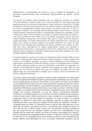 desigualdade e concentração de riqueza, e para a falácia da liberdade e da
igualdade proporcionados pela democracia representativa do Estado Liberal
Burguês.
Os braços do Estado Liberal Burguês são os tentáculos ferozes do Leviatã
(Thomas Hobbes). A polícia militar, ou a milícia do poder, em sua origem era uma
guarda particular dos grandes proprietários. Hoje é pública no discurso do Estado
de Direito e continua sendo particular na sua prática violenta e desmedida, sempre
em favor da propriedade privada (para pensar um pouco mais leia um livro O
Processo Civilizador, do sociólogo alemão Norbert Elias). Esse monstro, o Estado
Liberal Burguês, geralmente prefere a versatilidade mimética do camaleão. É bem
verdade que esse mesmo Estado se traveste no Estado Democrático de Direito e
nos provê a política do bem-estar social: com Saúde, Educação, cultura, estrutura
urbana logística, transportes, entre outros. Mas, qual é o vetor diretor da estrutura
desse bem-estar? O Estado Democrático de Direito realmente tem o primado da
vida? Como estão as nossas Saúde e Educação Públicas? Em nome do bem
público ou das pessoas são planejados os planos diretores das cidades ou eles
são uma mera contingência do capital especulativo? Sugiro que assistam o
documentário Entre Rios, a urbanização de São Paulo, disponível no Yotube. Nele
aparece como a cidade foi concebida, assassinando seus bens naturais, em nome
da especulação imobiliária da época.
A concentração de riqueza e de poder foi constituída historicamente. Mais do que
analisar o desempenho político do Estado Liberal Burguês, é preciso pensar nas
formas e nas relações de poder com que a nossa civilização e cultura sempre se
organizaram socialmente? Pierre de Clastres, no livro A sociedade contra o Estado
nos aponta algumas pistas de como as civilizações ameríndias se organizam de
maneira muito diferente da nossa, mediante suas relações de poder. Não que ele
sugira que nos tornemos índios, mas que as relações de poder têm em sua
gênese algo que instrumentaliza o Estado, que se coloca contra a Sociedade. No
entanto, discorda Nietzsche:
"Em todos os países da Europa, e também na América, existe atualmente quem abuse desse
nome, uma espécie bem limitada de espíritos, gente prisioneira e agrilhoada, que quer mais ou
menos o oposto daquilo que está em nosso intento e nosso instinto, sem falar que, em relação
aos novos filósofos que surgem, eles com certeza serão portas e janelas travadas. Em suma, e
lamentavelmente, eles são niveladores, esses falsamente chamados "espíritos livres", escravos
eloquentes e folhetinescos do gosto democrático e suas "ideias modernas"; todos eles homens
sem solidão, sem solidão própria,rapazes bonzinhos e desajeitados,a quem não se pode negar
coragem nem costumes respeitáveis, mas que são cativos e ridiculamente superficiais,
sobretudo em sua tendência básica de ver, nas formas da velha sociedade até agora existente,
a causa de toda miséria e falência humana:com o que a verdade vem a ficar alegremente de
cabeça para baixo! O que eles gostariam de perseguir com todas as forças é a universal
felicidade do rebanho em pasto verde, com segurança, ausência de perigo, bem estar e
facilidade para todos; suas doutrinas e cantigas mais lembradas são "igualdade de direitos" e
"compaixão pelos que sofrem" e o sofrimento mesmo é visto por eles como algo que se deve
abolir. Nós, os avessos, que abrimos os olhos e a consciência para a questão de onde e de
que modo, até hoje, a planta "homem" cresceu mais vigorosamente às alturas, acreditamos
que isso sempre ocorreu nas condições opostas, que para isso a periculosidade de sua
situação tinha de crescer até o extremo, sua força de invenção e dissimulação (seu "espírito")
tinha de converter-se,sob prolongada pressão e coerção, em algo fino e temerário, sua vontade
de vida tinha de ser exacerbada até se tornar absoluta vontade de poder. Acreditamos que
dureza, violência, escravidão,perigo nas ruas e no coração, ocultamento, estoicismo, arte da
 
