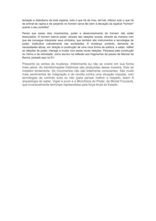 tentação e diabolismo de toda espécie, tudo o que há de mau, terrível, tirânico tudo o que há
de animal de rapina e de serpente no homem serve tão bem à elevação da espécie "homem"
quanto o seu contrário"
Penso que esses dois movimentos, poder e desenvolvimento do homem não estão
dissociados. O homem exerce poder, através das relações sociais, através da maneira com
que ele consegue interpretar seus símbolos, que também são instrumentos e tecnologias de
poder, instituídos culturalmente nas sociedades. A mudança, portanto, demanda de
necessitades éticas, em direção à construção de uma nova forma de política, a saber, refletir
as relações de poder, interagir e mudar com essas novas relações. Perpassa pela construção
do íntimo e da intimidade, como escrevi na reflexão aos fragmentos da poesia de Manoel de
Barros, postado aqui no D.I.
Pressinto os ventos da mudança. Infelizmente eu não as viverei em sua forma
mais plena. As transformações históricas são produzidas dessa maneira. Elas se
instalam lentamente. Os movimentos não são totalmente conscientes. São muito
mais sentimentos de indignação e de revolta contra uma situação imposta, com
tecnologias de controle sutis ou não (para pensar melhor a respeito, leiam A
arqueologia do saber, Vigiar e punir e a Microfísica do Poder, de Michel Foucault),
que invariavelmente terminam repreendidas pela força bruta do Estado.
 